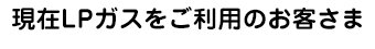 現在LPガスをご利用のお客さま