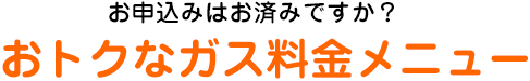 お申込みはお済みですか？おトクなガス料金メニュー