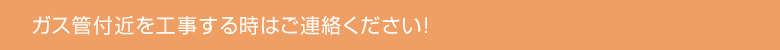 ガス管付近を工事する時はご連絡ください！