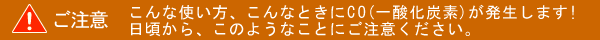こんな使い方、こんなときにCO(一酸化炭素)が発生します！日頃から、このようなことにご注意ください。