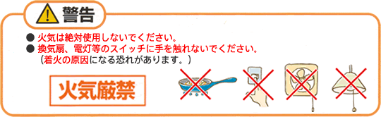 警告：火気は絶対使用しないでください。・換気扇電灯等のスイッチに手を触れないでください。（着火の原因になる恐れがあります。）