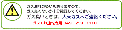 ガス漏れの疑いもありますので、ガス臭くないか十分確認してください。ガス臭いときは、大東ガス(049-259-1111)へご連絡ください。